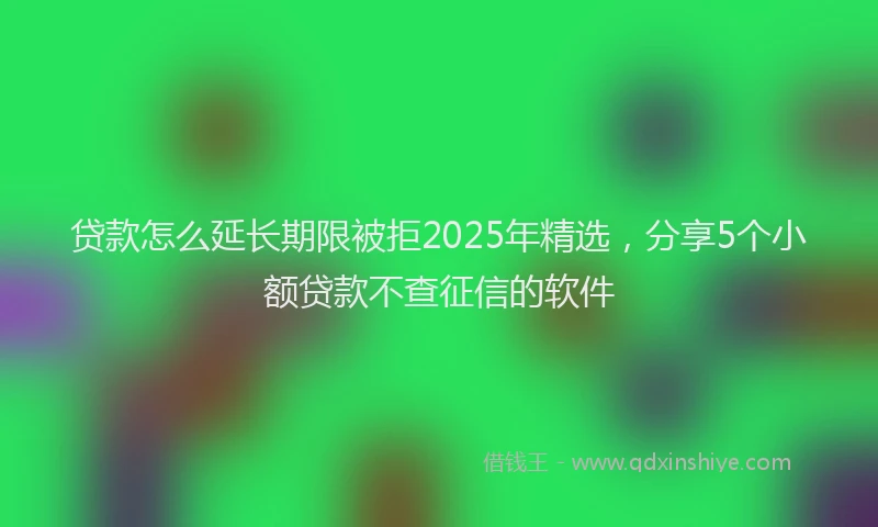 贷款怎么延长期限被拒2025年精选，分享5个小额贷款不查征信的软件