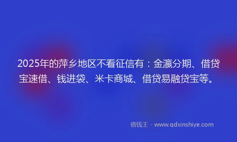 2025年的萍乡地区不看征信有：金瀛分期、借贷宝速借、钱进袋、米卡商城、借贷易融贷宝等。