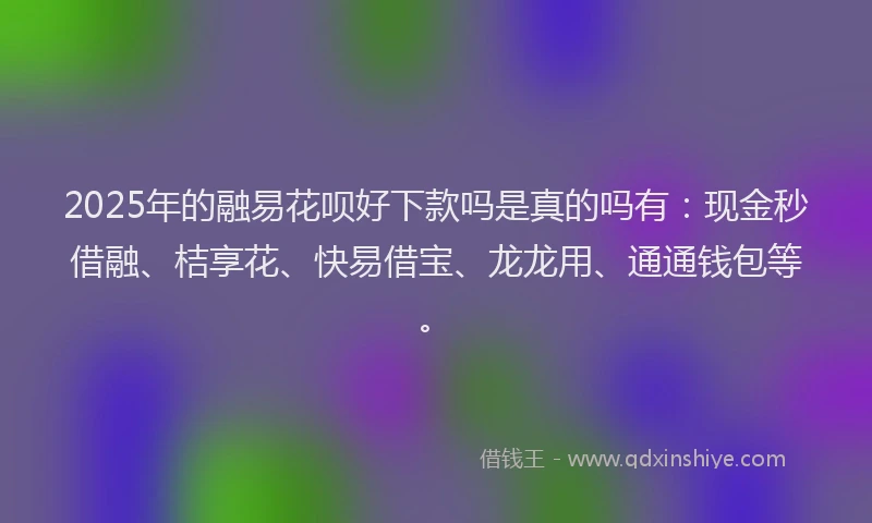 2025年的融易花呗好下款吗是真的吗有：现金秒借融、桔享花、快易借宝、龙龙用、通通钱包等。