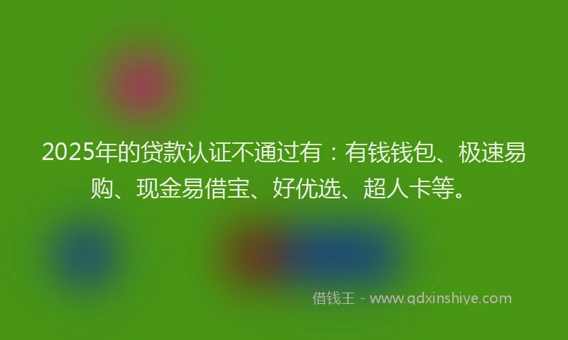 2025年的贷款认证不通过有：有钱钱包、极速易购、现金易借宝、好优选、超人卡等。