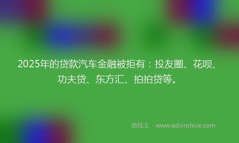 2025年的贷款汽车金融被拒有：投友圈、花呗、功夫贷、东方汇、拍拍贷等。