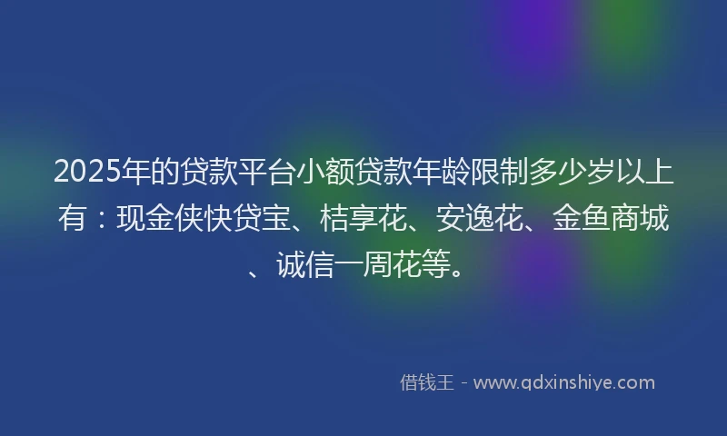2025年的贷款平台小额贷款年龄限制多少岁以上有：现金侠快贷宝、桔享花、安逸花、金鱼商城、诚信一周花等。