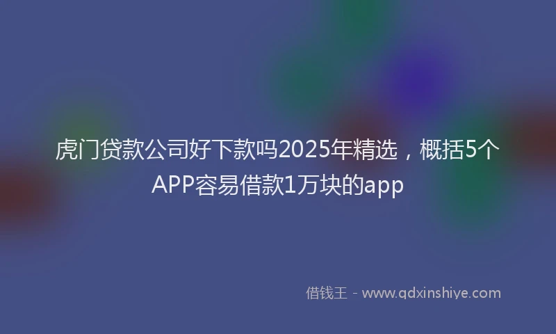 虎门贷款公司好下款吗2025年精选，概括5个APP容易借款1万块的app