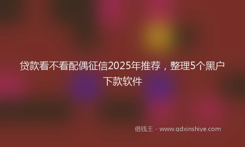 贷款看不看配偶征信2025年推荐，整理5个黑户下款软件