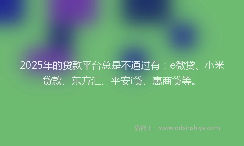 2025年的贷款平台总是不通过有：e微贷、小米贷款、东方汇、平安i贷、惠商贷等。