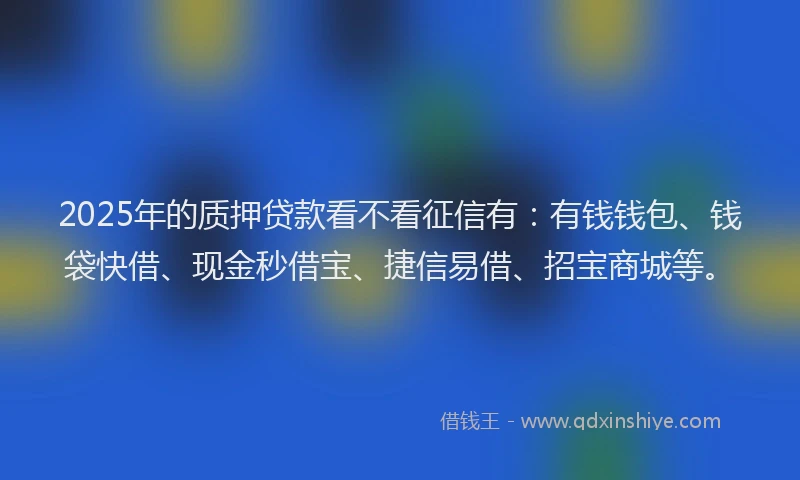 2025年的质押贷款看不看征信有：有钱钱包、钱袋快借、现金秒借宝、捷信易借、招宝商城等。