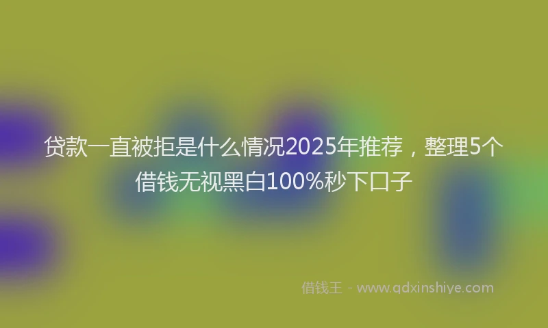 贷款一直被拒是什么情况2025年推荐，整理5个借钱无视黑白100%秒下口子