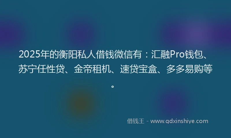 2025年的衡阳私人借钱微信有：汇融Pro钱包、苏宁任性贷、金帝租机、速贷宝盒、多多易购等。