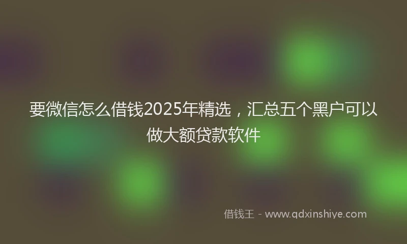 要微信怎么借钱2025年精选，汇总五个黑户可以做大额贷款软件