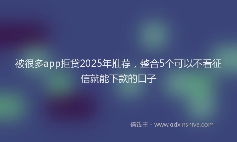 被很多app拒贷2025年推荐，整合5个可以不看征信就能下款的口子