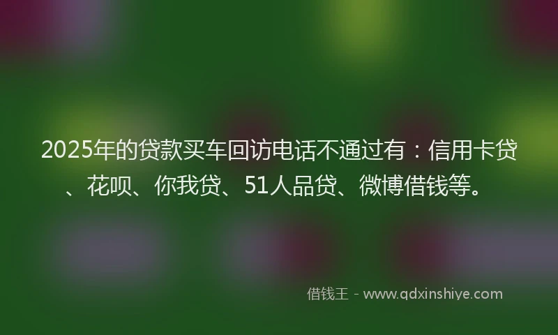 2025年的贷款买车回访电话不通过有：信用卡贷、花呗、你我贷、51人品贷、微博借钱等。