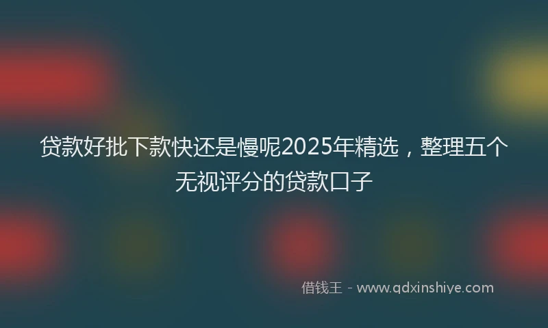 贷款好批下款快还是慢呢2025年精选，整理五个无视评分的贷款口子