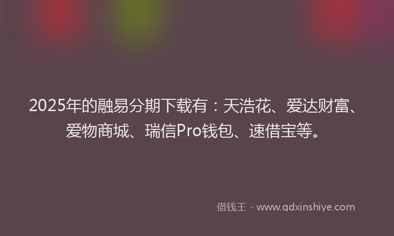2025年的融易分期下载有：天浩花、爱达财富、爱物商城、瑞信Pro钱包、速借宝等。