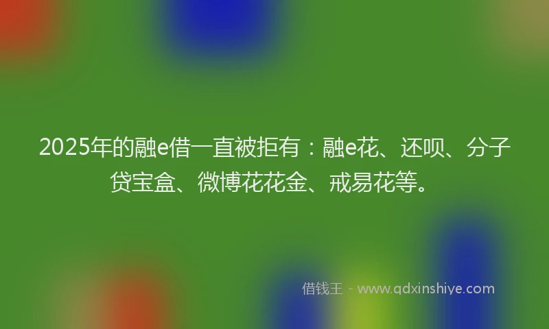 2025年的融e借一直被拒有：融e花、还呗、分子贷宝盒、微博花花金、戒易花等。