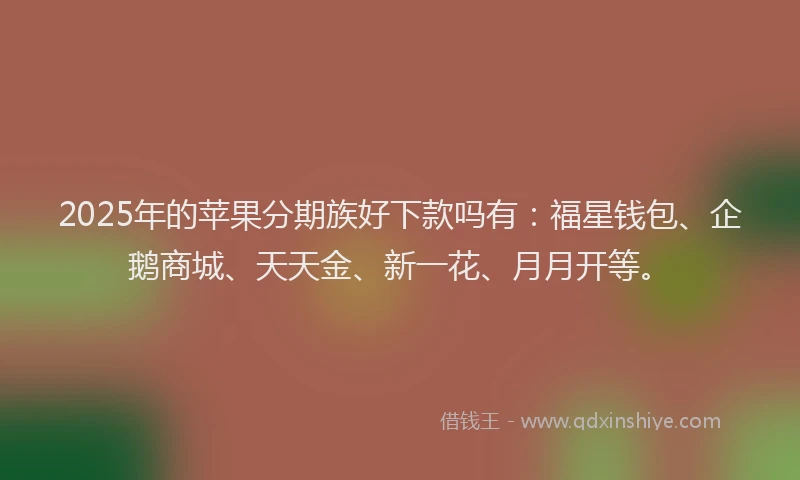 2025年的苹果分期族好下款吗有：福星钱包、企鹅商城、天天金、新一花、月月开等。