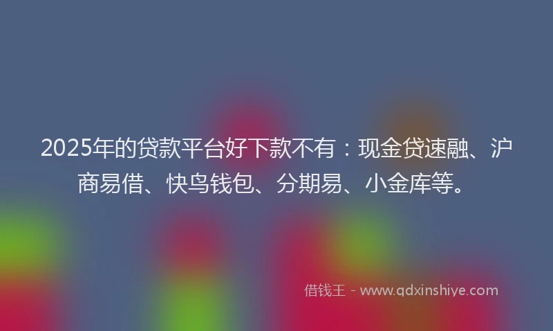 2025年的贷款平台好下款不有：现金贷速融、沪商易借、快鸟钱包、分期易、小金库等。