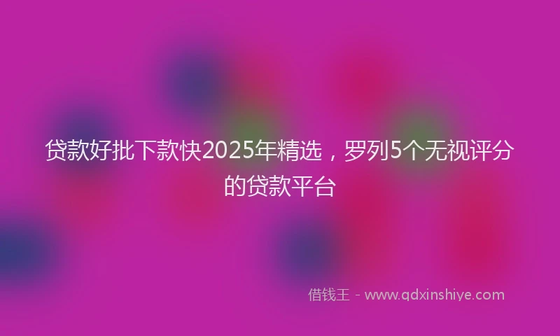 贷款好批下款快2025年精选，罗列5个无视评分的贷款平台