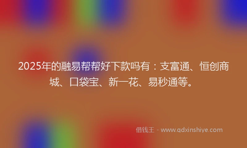 2025年的融易帮帮好下款吗有：支富通、恒创商城、口袋宝、新一花、易秒通等。