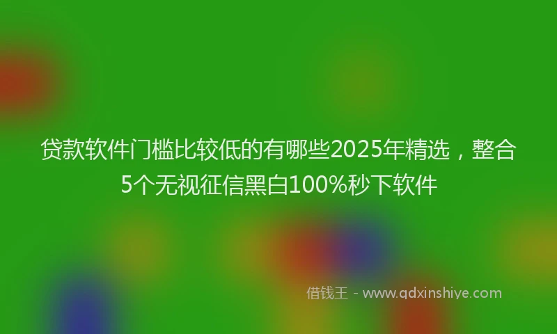 贷款软件门槛比较低的有哪些2025年精选，整合5个无视征信黑白100%秒下软件