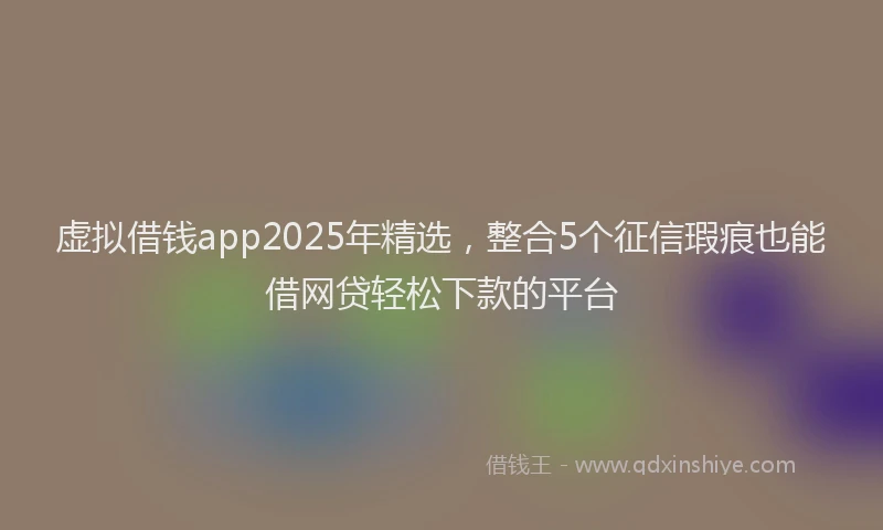 虚拟借钱app2025年精选，整合5个征信瑕疵也能借网贷轻松下款的平台
