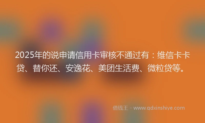 2025年的说申请信用卡审核不通过有：维信卡卡贷、替你还、安逸花、美团生活费、微粒贷等。