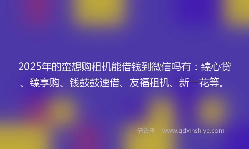 2025年的蛮想购租机能借钱到微信吗有：臻心贷、臻享购、钱鼓鼓速借、友福租机、新一花等。