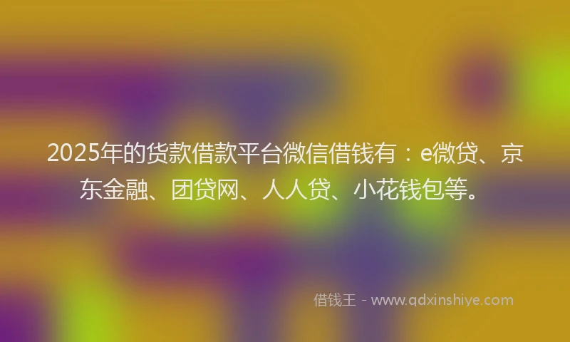 2025年的货款借款平台微信借钱有：e微贷、京东金融、团贷网、人人贷、小花钱包等。