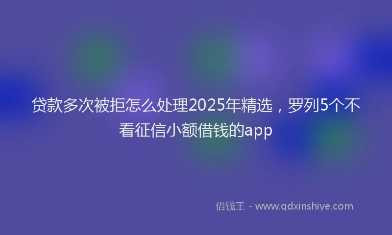 贷款多次被拒怎么处理2025年精选，罗列5个不看征信小额借钱的app