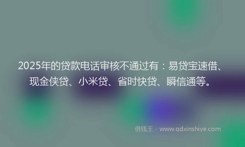 2025年的贷款电话审核不通过有：易贷宝速借、现金侠贷、小米贷、省时快贷、瞬信通等。