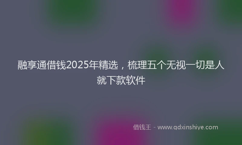 融享通借钱2025年精选，梳理五个无视一切是人就下款软件