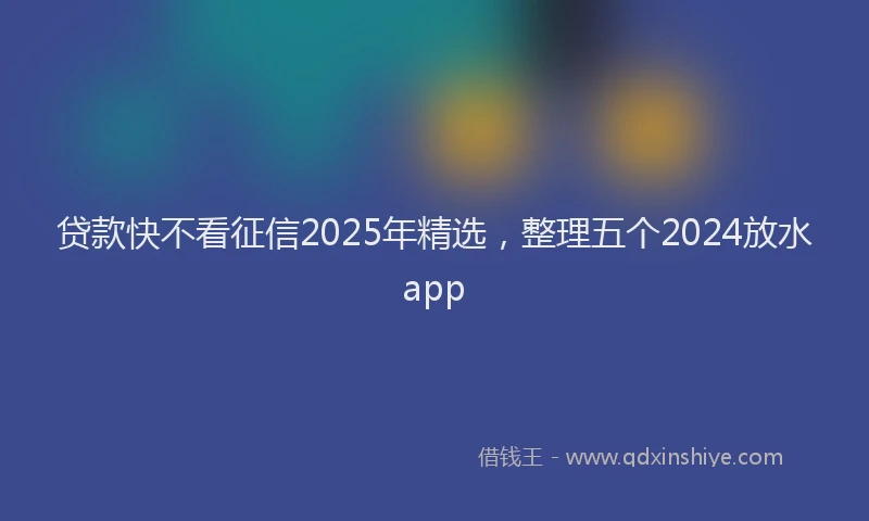 贷款快不看征信2025年精选，整理五个2024放水app