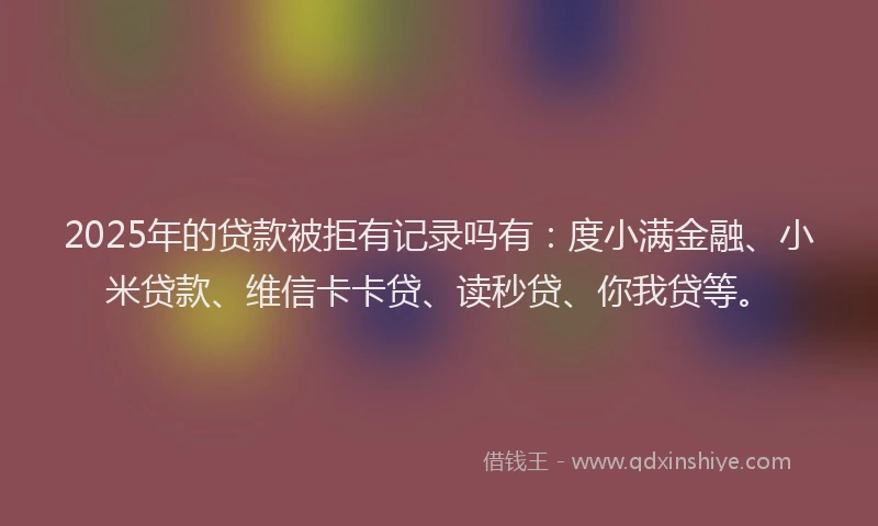 2025年的贷款被拒有记录吗有：度小满金融、小米贷款、维信卡卡贷、读秒贷、你我贷等。