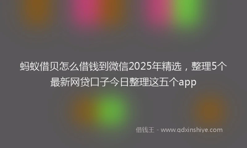 蚂蚁借贝怎么借钱到微信2025年精选，整理5个最新网贷口子今日整理这五个app