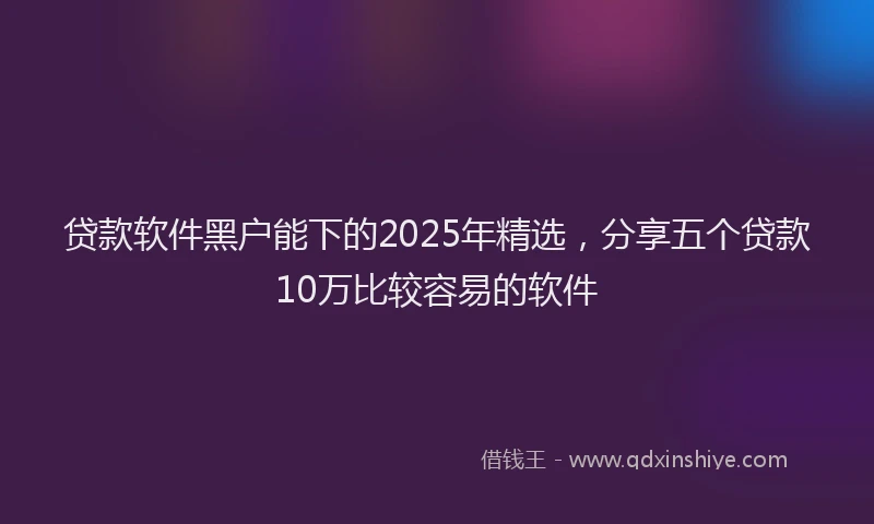 贷款软件黑户能下的2025年精选，分享五个贷款10万比较容易的软件