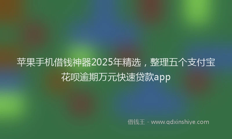 苹果手机借钱神器2025年精选，整理五个支付宝花呗逾期万元快速贷款app
