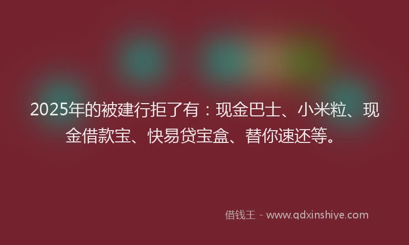 2025年的被建行拒了有：现金巴士、小米粒、现金借款宝、快易贷宝盒、替你速还等。