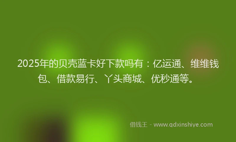 2025年的贝壳蓝卡好下款吗有：亿运通、维维钱包、借款易行、丫头商城、优秒通等。