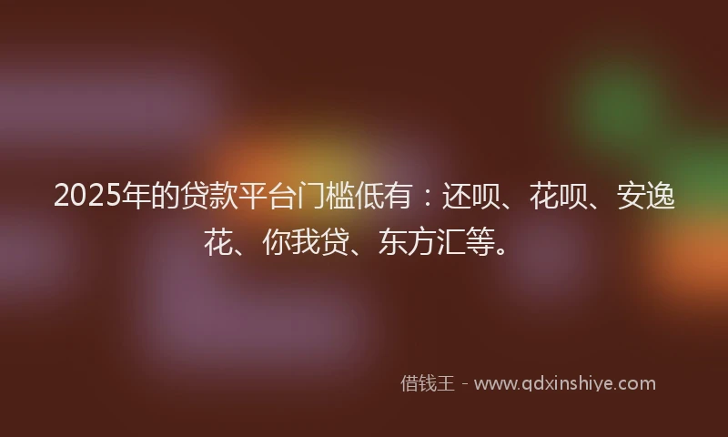 2025年的贷款平台门槛低有：还呗、花呗、安逸花、你我贷、东方汇等。
