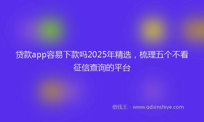 贷款app容易下款吗2025年精选，梳理五个不看征信查询的平台