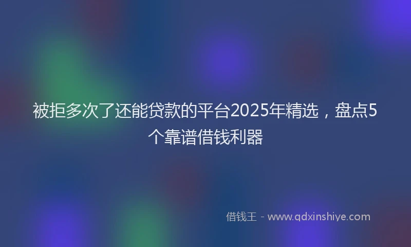 被拒多次了还能贷款的平台2025年精选，盘点5个靠谱借钱利器