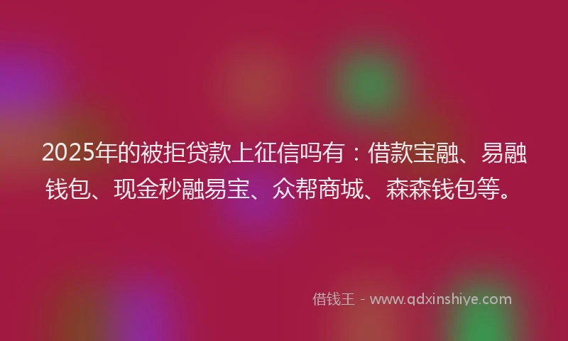 2025年的被拒贷款上征信吗有：借款宝融、易融钱包、现金秒融易宝、众帮商城、森森钱包等。