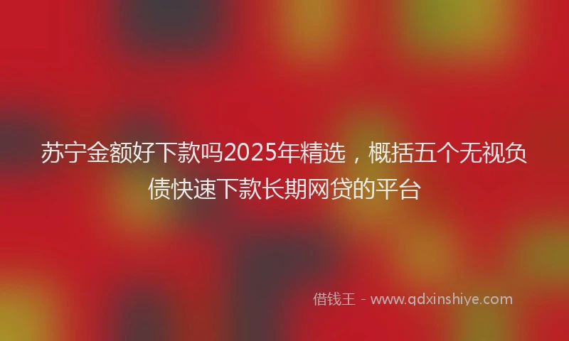苏宁金额好下款吗2025年精选，概括五个无视负债快速下款长期网贷的平台