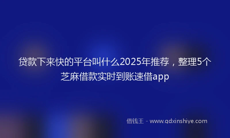 贷款下来快的平台叫什么2025年推荐，整理5个芝麻借款实时到账速借app