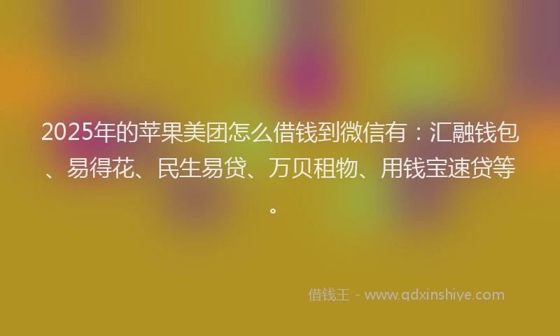 2025年的苹果美团怎么借钱到微信有：汇融钱包、易得花、民生易贷、万贝租物、用钱宝速贷等。
