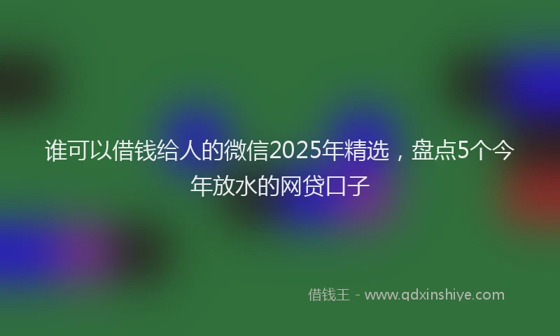 谁可以借钱给人的微信2025年精选，盘点5个今年放水的网贷口子