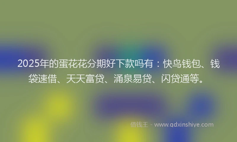 2025年的蛋花花分期好下款吗有：快鸟钱包、钱袋速借、天天富贷、涌泉易贷、闪贷通等。
