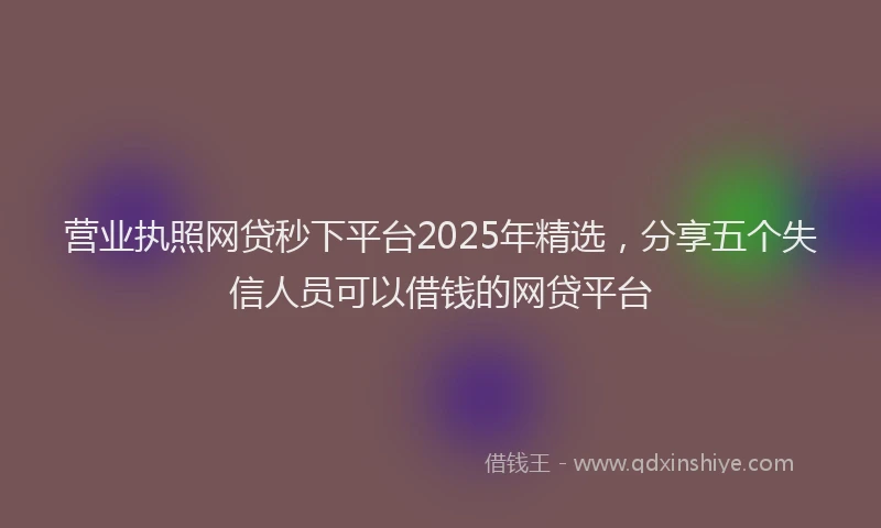 营业执照网贷秒下平台2025年精选，分享五个失信人员可以借钱的网贷平台