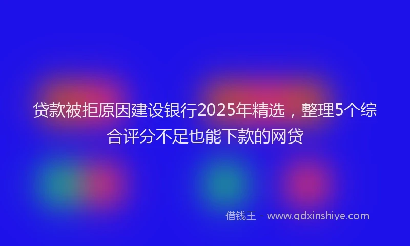 贷款被拒原因建设银行2025年精选，整理5个综合评分不足也能下款的网贷