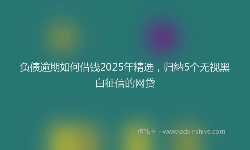 负债逾期如何借钱2025年精选，归纳5个无视黑白征信的网贷