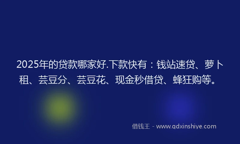 2025年的贷款哪家好.下款快有：钱站速贷、萝卜租、芸豆分、芸豆花、现金秒借贷、蜂狂购等。
